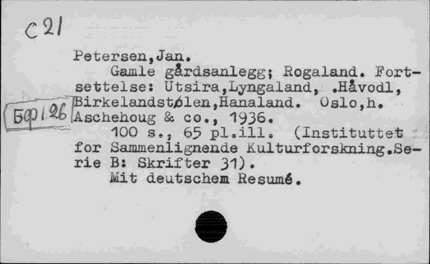 ﻿Petersen, Jan.
Garnie gärdsanlegg; Pogaland.. Fort-settelse: Utsira,Lyngaland, .Hlvodl, —-^~rrEirkeland.stj61en,Hanaland. Oslo,h.
5Ф і (Aschehoug & co., 1936.
~	100 s«, 65 pl.ill. (Znstituttet
for Sammenlignende Kulturforskning.Serie B: Skrifter 31)•
Mit deutschem Résumé.